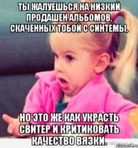 Ты жалуешься на низкий продашен альбомов, скаченных тобой с синтемы, но это же как украсть свитер и критиковать качество вязки.