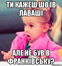 ти кажеш шо їв лаваші але не був в франківську?