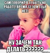 Сам говорил в 11 быть на работе! Время 12:10 и тебя нет! Ну зачем так делать??????