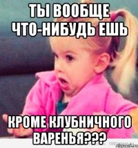 Ты вообще что-нибудь ешь кроме клубничного варенья???