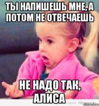 ты напишешь мне, а потом не отвечаешь не надо так, алиса