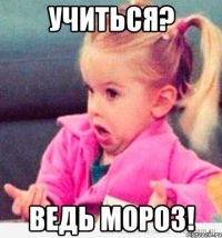 Учиться? Ведь мороз!