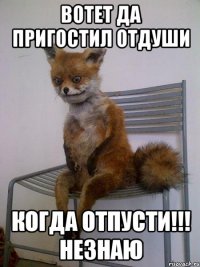 ВОТЕТ ДА ПРИГОСТИЛ ОТДУШИ когда отпусти!!! незнаю