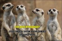 - гак дела вгондакде? - узбагойдезь, барни, у беня дам всё бод гондролем!