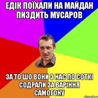 едік поїхали на майдан пиздить мусаров за то шо вони з нас по соткі содрали за варіння самогону