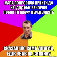 мала попросила прийти до неї додому вечором помогти шкаф передвинуть сказав шо сама двигай, едік звав на свіжину