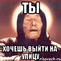 ты хочешь выйти на улицу