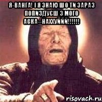 Я-ВАНГА! І Я ЗНАЮ ШО ТИ ЗАРАЗ ПОПИЗДУЄШ З МОГО АСКА--НАХХУЙЙЙ!!!!!! 