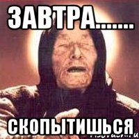 завтра....... скопытишься