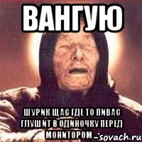 Вангую Шурик щас где то пивас глушит в одиночку перед монитором ...