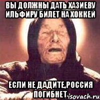 вы должны дать хазиеву ильфиру билет на хоккей если не дадите,россия погибнет