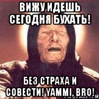 ВИЖУ ИДЕШЬ СЕГОДНЯ БУХАТЬ! БЕЗ СТРАХА И СОВЕСТИ! YAMMI, BRO!