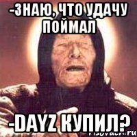 -Знаю, что удачу поймал -DayZ купил?