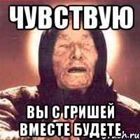 Чувствую Вы с Гришей вместе будете