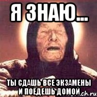 я знаю... ты сдашь все экзамены и поедешь домой