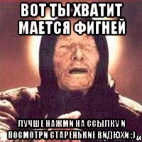 Вот ты хватит мается фигней лучше нажми на ссылку и посмотри старенькие видюхи :)