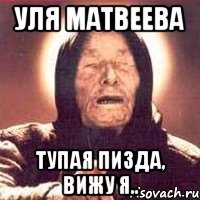 Уля Матвеева Тупая пизда, вижу я..