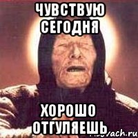 чувствую сегодня хорошо отгуляешь