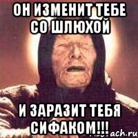 он изменит тебе со шлюхой и заразит тебя сифаком!!!