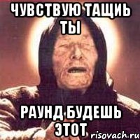 Чувствую тащиь ты Раунд будешь этот