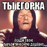 ты егорка осади свою паразитическую дешёвку