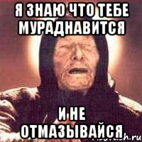 я знаю что тебе мураднавится и не отмазывайся