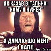 як казав віталька: "кому я нужен" я думаю шо мені і Валі!