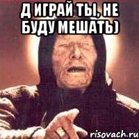 Д играй ты, не буду мешать) 