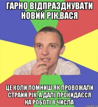 гарно відпразднувати новий рік,вася це коли помниш як провожали страий рік, а далі прокидаєся на роботі 8 числа