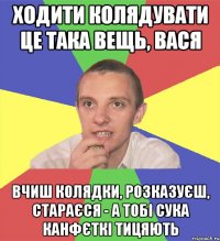 ходити колядувати це така вещь, вася вчиш колядки, розказуєш, стараєся - а тобі сука канфєткі тицяють