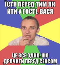 їсти перед тим як йти у гості, вася це все одно, шо дрочити перед сексом