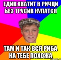 едик,хватит в ричци без трусив купатся там и так вся риба на тебе похожа