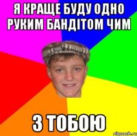 Я краще буду одно руким бандітом чим з тобою