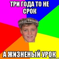 Три года то не срок А жизненый урок