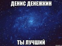 денис денежкин ты лучший