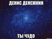 денис денежкин ты чудо