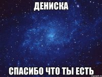 Дениска спасибо что ты есть