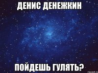 денис денежкин пойдешь гулять?