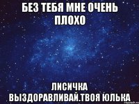 Без тебя мне очень плохо Лисичка выздоравливай.Твоя Юлька