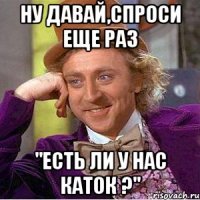 НУ ДАВАЙ,СПРОСИ ЕЩЕ РАЗ "ЕСТЬ ЛИ У НАС КАТОК ?"