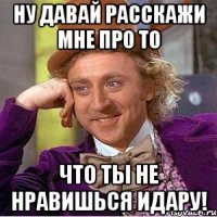 Ну давай расскажи мне про то Что ты не нравишься идару!