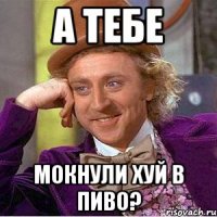 А тебе Мокнули хуй в пиво?