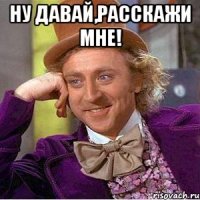 Ну давай,расскажи мне! 