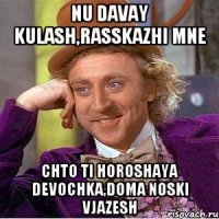 Nu davay Kulash,rasskazhi mne Chto ti horoshaya devochka,doma noski vjazesh