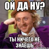 Ой да ну? Ты ничего не знаешь