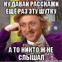 Ну давай расскажи ещё раз эту шутку а то никто ж не слышал