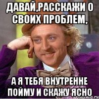 Давай,расскажи о своих проблем, А я тебя внутренне пойму и скажу ясно