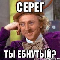 Серег ты ебнутый?