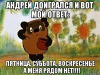 Андрей доигрался и вот мой ответ: пятница, суббота, воскресенье - а меня рядом нет!!!!