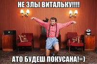 не злы витальку!!!! ато будеш покусана!=)